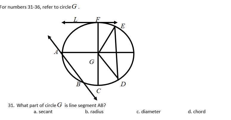 For numbers 31-36, refer to circle G.
F
E
G
B
D
C
31. What part of circle G is line segment AB?
a. secant
b. radius
c. diameter
d. chord
