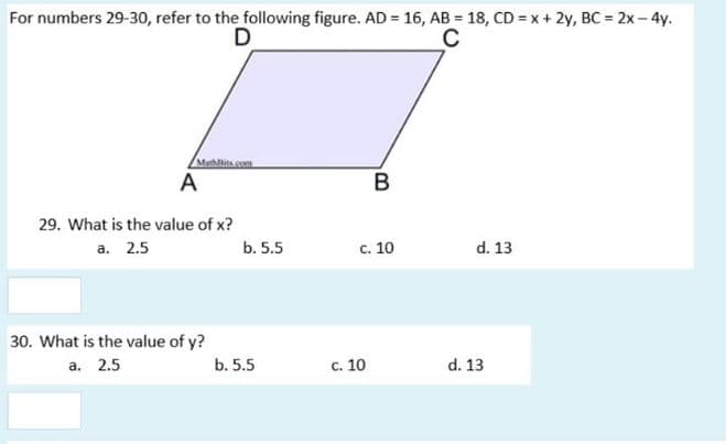 For numbers 29-30, refer to the following figure. AD = 16, AB = 18, CD = x + 2y, BC = 2x – 4y.
D
C
Mahlliscom
A
B
29. What is the value of x?
a. 2.5
b. 5.5
c. 10
d. 13
30. What is the value of y?
а. 2.5
b. 5.5
c. 10
d. 13
