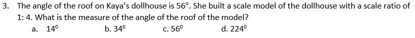 3. The angle of the roof on Kaya's dollhouse is 56°. She built a scale model of the dollhouse with a scale ratio of
1: 4. What is the measure of the angle of the roof of the model?
а.
14°
b. 34°
С. 560
d. 224°
