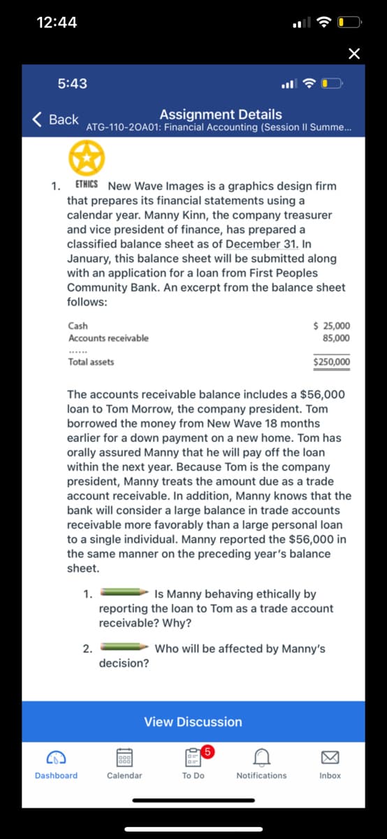 12:44
5:43
Assignment Details
ATG-110-20A01: Financial Accounting (Session II Summe.
Вack
ETHICS New Wave Images is a graphics design firm
that prepares its financial statements using a
calendar year. Manny Kinn, the company treasurer
and vice president of finance, has prepared a
classified balance sheet as of December 31. In
1.
January, this balance sheet will be submitted along
with an application for a loan from First Peoples
Community Bank. An excerpt from the balance sheet
follows:
$ 25,000
85,000
Cash
Accounts receivable
.....
Total assets
$250,000
The accounts receivable balance includes a $56,000
loan to Tom Morrow, the company president. Tom
borrowed the money from New Wave 18 months
earlier for a down payment on a new home. Tom has
orally assured Manny that he will pay off the loan
within the next year. Because Tom is the company
president, Manny treats the amount due as a trade
account receivable. In addition, Manny knows that the
bank will consider a large balance in trade accounts
receivable more favorably than a large personal loan
to a single individual. Manny reported the $56,000 in
the same manner on the preceding year's balance
sheet.
1.
Is Manny behaving ethically by
reporting the loan to Tom as a trade account
receivable? Why?
2.
Who will be affected by Manny's
decision?
View Discussion
Dashboard
Calendar
To Do
Notifications
Inbox
因
