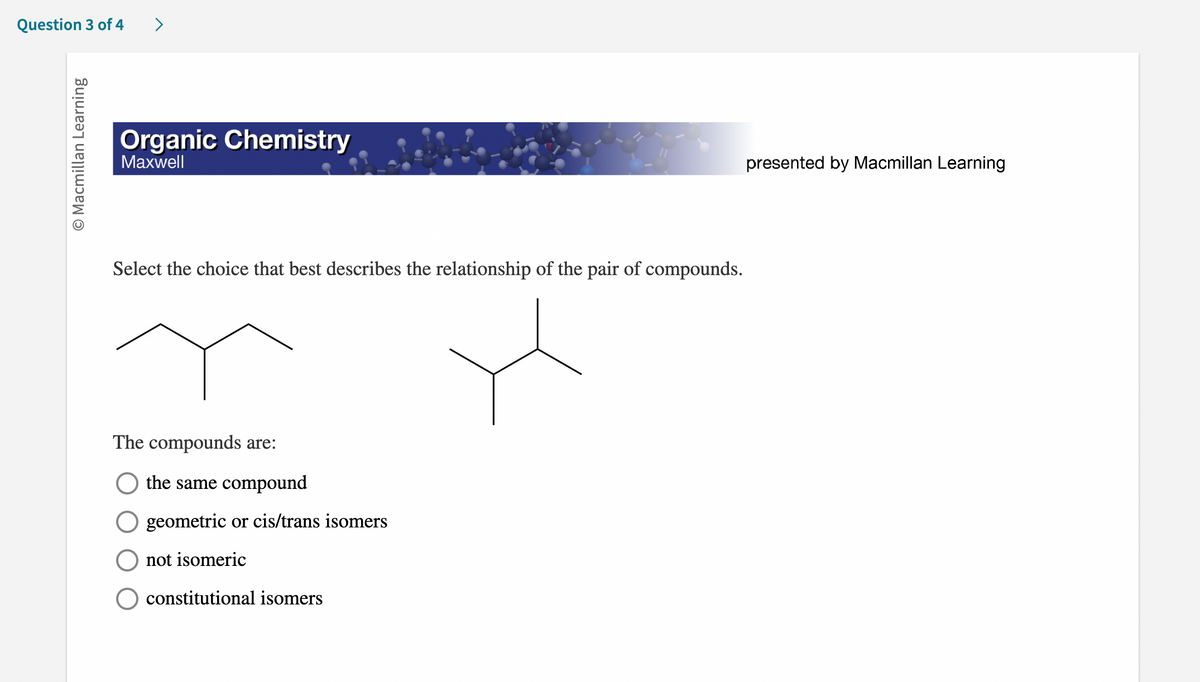 **Organic Chemistry**
*Maxwell*
Presented by Macmillan Learning

---

**Select the choice that best describes the relationship of the pair of compounds.**

[Images of Two Organic Molecules]

The compounds are:
- ( ) the same compound
- ( ) geometric or cis/trans isomers
- ( ) not isomeric
- ( ) constitutional isomers

*Diagrams Explanation:*

- The left diagram shows a branched hydrocarbon structure with what appears to be a three-carbon main chain and a methyl group branching off the second carbon (based on a standard interpretation of skeletal structures).
- The right diagram also shows a branched hydrocarbon structure with what appears to be a different branching pattern: a different attachment of the same groups to a central carbon chain suggests isomeric variations.

Note:
The reader can identify potential isomerism by examining whether the molecular formula is maintained despite different structural arrangements, indicating isomers rather than the same compound or non-isomeric structures. This evaluation aids in understanding the principles of constitutional isomerism in organic chemistry.