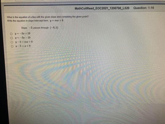 MathColIRead_EOC2021 1200700_L520
Question: 1-16
What is the equation of a line with the given slope and containing the oiven point?
Write the equation in slope-intercept form y = ma +b
Slope: -3. passes through (-8, 6)
O y=-3z +19
O y--3z -19
O y-5- mz+8
O y-5=z+ 8
