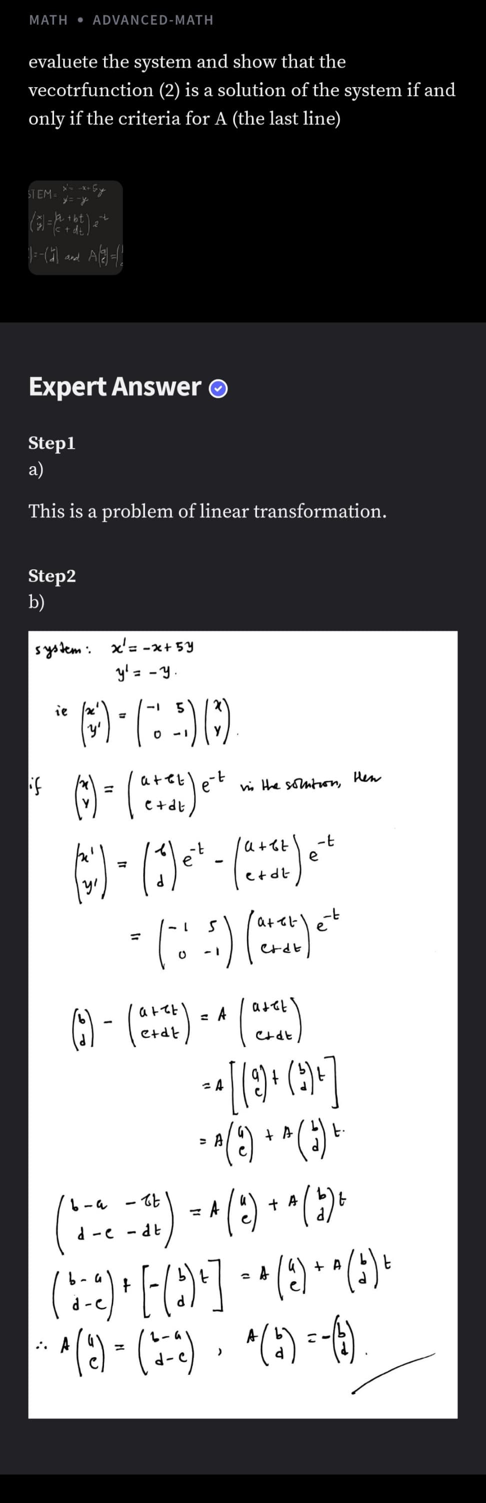 MATH • ADVANCED-MATH
evaluete the system and show that the
vecotrfunction (2) is a solution of the system if and
only if the criteria for A (the last line)
STEM =
+ dt.
and
Expert Answer O
Step1
а)
This is a problem of linear transformation.
Step2
b)
system: x'= -x+ 5Y
y'= -Y
ie
--
et
vis the somton,
Hen
1-
e
etdt
atetlet
6) - ()-
()
A
9) +
+ A
t.
d -e - dt
(2)
+ A
(2)
()
*() -6)
A
-P
