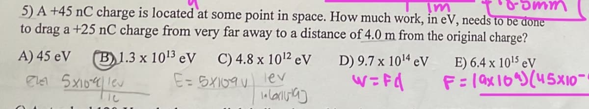 5) A +45 nC charge is located at some point in space. How much work, in eV, needs to be done
Im
5mm
to drag a +25 nC charge from very far away to a distance of 4.0 m from the original charge?
A) 45 eV (B)1.3 x 1013 eV
ever 5x10-9 le
C) 4.8 x 10¹2 eV
E = 5x109 lev
(arta]
D) 9.7 x 10¹4 eV
W=Fd
E) 6.4 x 10¹5 eV
F=19x10^) (45X10-