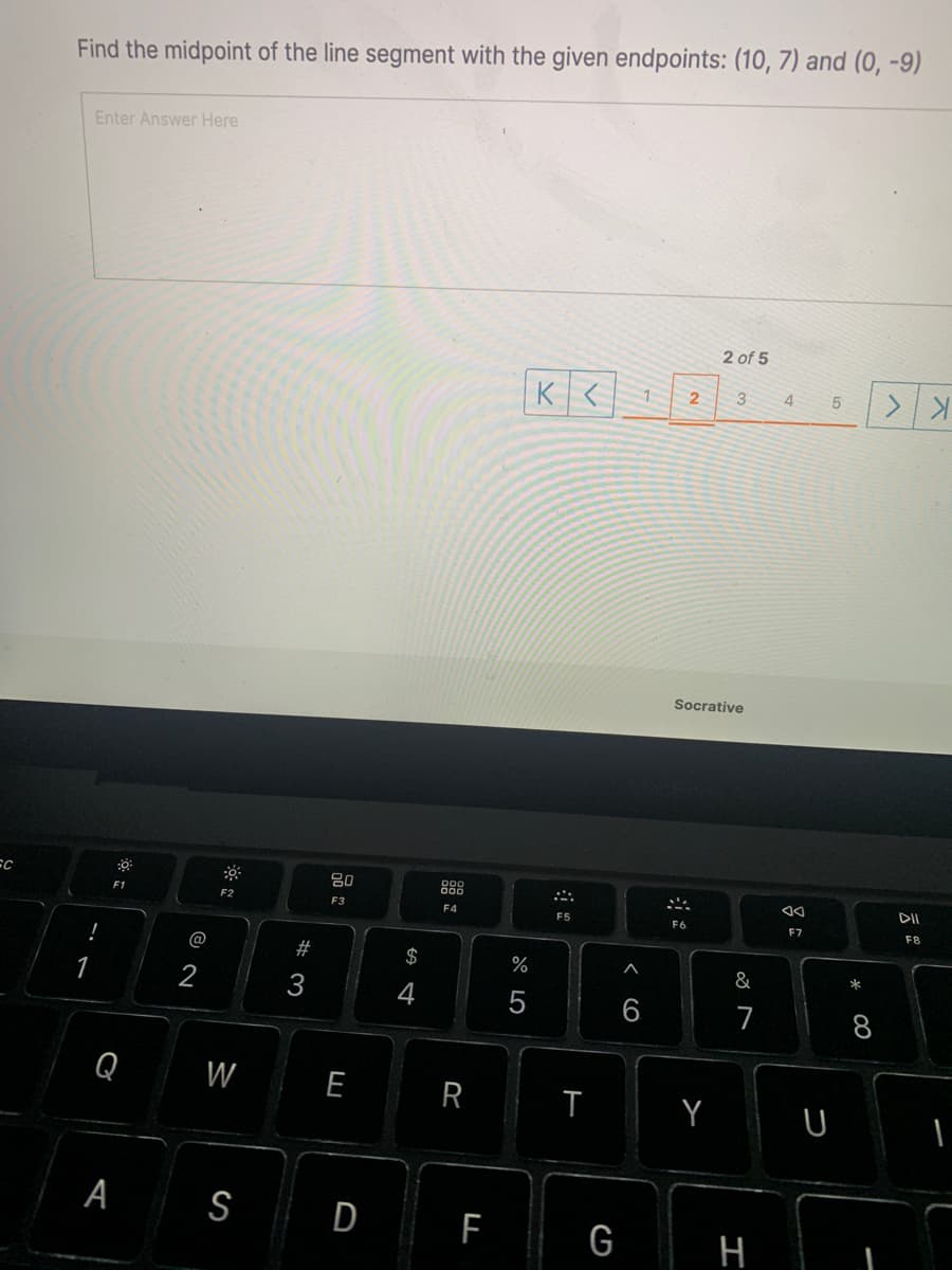 Find the midpoint of the line segment with the given endpoints: (10, 7) and (0, -9)
Enter Answer Here
2 of 5
K< 1
2
3
4
Socrative
80
888
F2
DII
F3
F4
F5
F6
F7
F8
@
#
2$
%
&
1
2
4
5
7
8
Q
W
E
Y
A S
D F
G H
* 00
R
