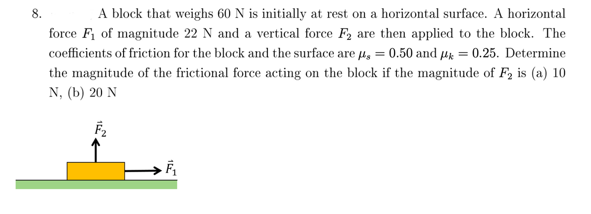 ### Problem 8:

A block that weighs 60 N is initially at rest on a horizontal surface. A horizontal force \( F_1 \) of magnitude 22 N and a vertical force \( F_2 \) are then applied to the block. The coefficients of friction for the block and the surface are \( \mu_s = 0.50 \) and \( \mu_k = 0.25 \). Determine the magnitude of the frictional force acting on the block if the magnitude of \( F_2 \) is:

(a) 10 N  
(b) 20 N

#### Diagram:

The diagram shows a block resting on a horizontal surface. Two forces are acting on the block:
- \( \mathbf{F_1} \) is a horizontal force acting to the right.
- \( \mathbf{F_2} \) is a vertical force acting upwards from the center of the block.

#### Explanation of Forces:

1. **Block Weight (W):** The force due to gravity on the block, which is 60 N, acts vertically downward.
2. **Applied Horizontal Force (\( F_1 \)):** A force of 22 N acts horizontally to the right.
3. **Applied Vertical Force (\( F_2 \)):** 
   - Case (a): \( F_2 = 10 \) N
   - Case (b): \( F_2 = 20 \) N

4. **Frictional Force:** The force opposing the motion of the block due to contact with the surface. The frictional force can be calculated using the normal reaction and the coefficients of friction.

#### Coefficients of Friction:
- Static Friction Coefficient (\( \mu_s \)): 0.50
- Kinetic Friction Coefficient (\( \mu_k \)): 0.25