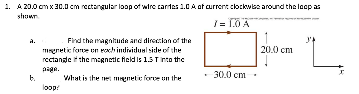 1. A 20.0 cm x 30.0 cm rectangular loop of wire carries 1.0 A of current clockwise around the loop as
shown.
Copyright © The McGraw-Hill Companies, Inc. Permission required for reproduction or display
I = 1.0 A
YA
Find the magnitude and direction of the
magnetic force on each individual side of the
rectangle if the magnetic field is 1.5 T into the
а.
20.0 cm
page.
b.
30.0 cm–→
What is the net magnetic force on the
loop?
