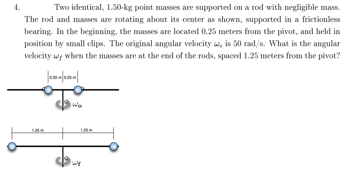 **Problem 4: Rotational Dynamics and Angular Velocity**

**Problem Statement:**
Two identical, 1.50-kg point masses are supported on a rod with negligible mass. The rod and masses are rotating about its center, supported in a frictionless bearing. Initially, the masses are located 0.25 meters from the pivot and held in position by small clips. The original angular velocity, \(\omega_o\), is 50 rad/s. Calculate the angular velocity, \(\omega_f\), when the masses are at the ends of the rod, spaced 1.25 meters from the pivot.

**Illustrations:**

1. **Initial Configuration:**

   - Two masses of 1.50 kg each are shown attached to a rod.
   - Each mass is positioned 0.25 meters from the pivot point at the center.
   - The rod rotates with an angular velocity, \(\omega_o\), of 50 rad/s.

   ![Initial Setup](diagram_initial.png)
   ```
   0.25 m         0.25 m
   
   O---●---O---●---O
  
   Rotation: ωo
   ```

2. **Final Configuration:**

   - The same masses are moved to the ends of the rod.
   - Each mass is now 1.25 meters from the pivot point.
   - The rod now rotates with a new angular velocity, \(\omega_f\).

   ![Final Setup](diagram_final.png)
   ```
   1.25 m       1.25 m
   
   O-------------●-------------O
  
   Rotation: ωf
   ```

**Solution Outline:**
To find the final angular velocity \(\omega_f\), conservation of angular momentum is used, given that no external torques are acting on the system. This implies:

\[ L_i = L_f \]

Where \(L_i\) is the initial angular momentum and \(L_f\) is the final angular momentum.

The angular momentum \(L\) of a rotating system is given by:

\[ L = I \cdot \omega \]

Here, \(I\) is the moment of inertia, and \(\omega\) is the angular velocity.

1. **Initial Moment of Inertia (\(I_i\))**:
   \[
   I_i = 2 \cdot m \cdot r_i^2
   \]
   \[
  