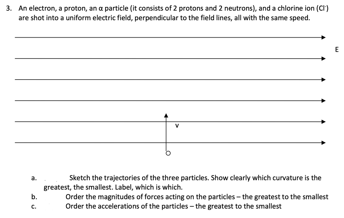 3. An electron, a proton, an a particle (it consists of 2 protons and 2 neutrons), and a chlorine ion (Cl)
are shot into a uniform electric field, perpendicular to the field lines, all with the same speed.
E
V
а.
Sketch the trajectories of the three particles. Show clearly which curvature is the
greatest, the smallest. Label, which is which.
Order the magnitudes of forces acting on the particles – the greatest to the smallest
Order the accelerations of the particles – the greatest to the smallest
b.
-
С.
