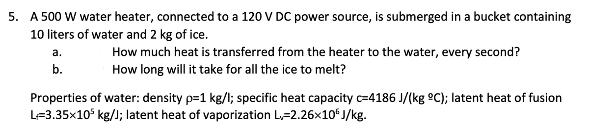 5. A 500 W water heater, connected to a 120 V DC power source, is submerged in a bucket containing
10 liters of water and 2 kg of ice.
How much heat is transferred from the heater to the water, every second?
How long will it take for all the ice to melt?
а.
b.
Properties of water: density p=1 kg/l; specific heat capacity c=4186 J/(kg ºC); latent heat of fusion
L=3.35x105 kg/J; latent heat of vaporization L,=2.26x10° J/kg.
