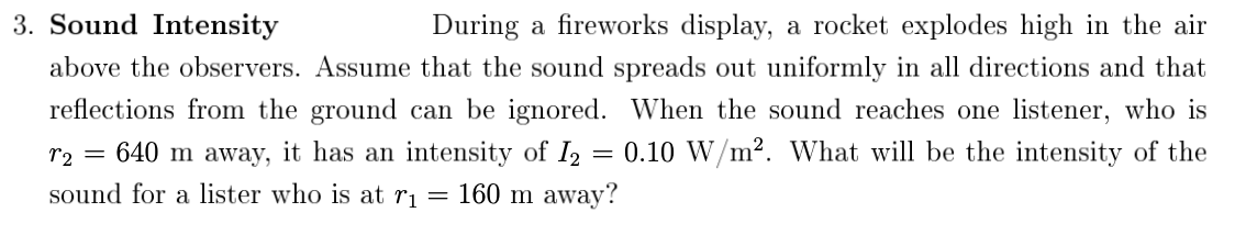 3. Sound Intensity
During a fireworks display, a rocket explodes high in the air
above the observers. Assume that the sound spreads out uniformly in all directions and that
reflections from the ground can be ignored. When the sound reaches one listener, who is
r2
= 640 m away, it has an intensity of I2 = 0.10 W/m². What will be the intensity of the
sound for a lister who is at r1
= 160 m away?
