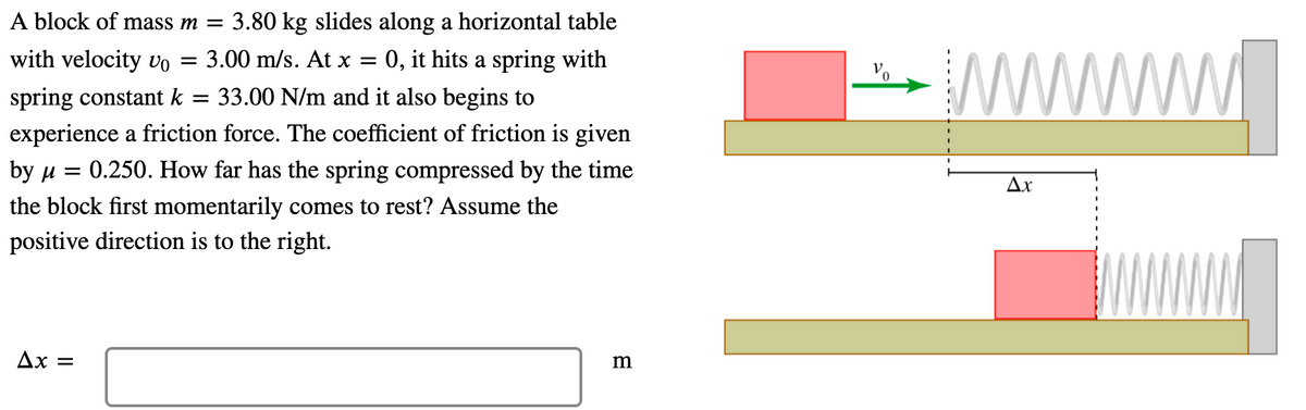 A block of mass m = 3.80 kg slides along a horizontal table
www
with velocity vo
3.00 m/s. At x =
0, it hits a spring with
||
spring constant k
33.00 N/m and it also begins to
experience a friction force. The coefficient of friction is given
by u
0.250. How far has the spring compressed by the time
Ax
the block first momentarily comes to rest? Assume the
positive direction is to the right.
Ax =
