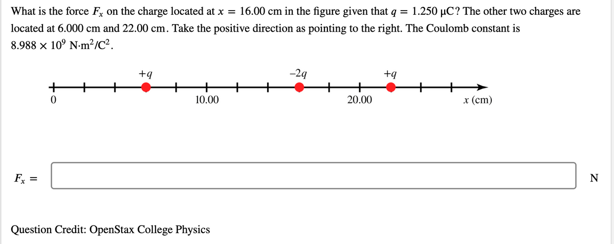 What is the force F on the charge located at x =
16.00 cm in the figure given that q =
1.250 µC? The other two charges are
located at 6.000 cm and 22.00 cm. Take the positive direction as pointing to the right. The Coulomb constant is
8.988 x 10° N-m²/C².
-29
+q
+
10.00
20.00
х (ст)
Fx
N
Question Credit: OpenStax College Physics
