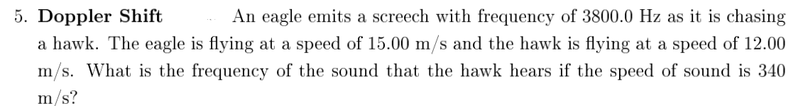 5. Doppler Shift
An eagle emits a screech with frequency of 3800.0 Hz as it is chasing
a hawk. The eagle is flying at a speed of 15.00 m/s and the hawk is flying at a speed of 12.00
m/s. What is the frequency of the sound that the hawk hears if the speed of sound is 340
m/s?
