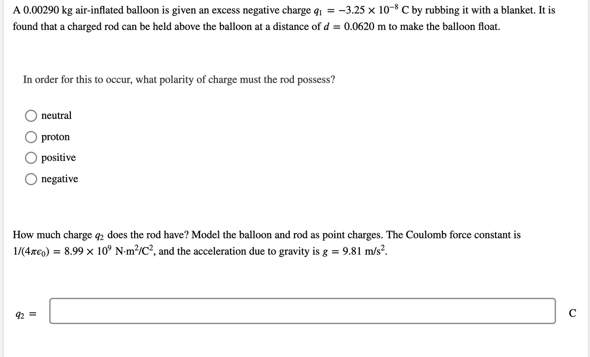 A 0.00290 kg air-inflated balloon is given an excess negative charge q1 = -3.25 × 10-8 C by rubbing it with a blanket. It is
found that a charged rod can be held above the balloon at a distance of d
0.0620 m to make the balloon float.
In order for this to occur, what polarity of charge must the rod possess?
neutral
proton
O positive
O negative
How much charge q2 does the rod have? Model the balloon and rod as point charges. The Coulomb force constant
1/(4re0) = 8.99 × 10° N-m²/C?, and the acceleration due to gravity is g
9.81 m/s?.
92 =
C
