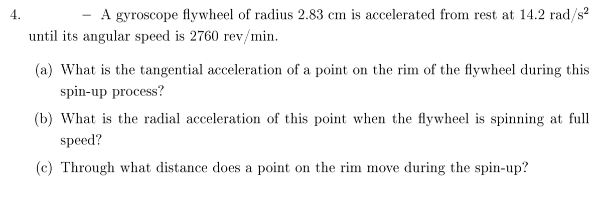 **Gyroscope Flywheel Acceleration**

A gyroscope flywheel with a radius of 2.83 cm is accelerated from rest at a rate of 14.2 rad/s² until its angular speed reaches 2760 revolutions per minute (rev/min).

1. **Tangential Acceleration (a_t)**:
   *What is the tangential acceleration of a point on the rim of the flywheel during this spin-up process?*

2. **Radial Acceleration (a_r)**:
   *What is the radial acceleration of this point when the flywheel is spinning at full speed?*

3. **Distance Moved on the Rim**:
   *Through what distance does a point on the rim move during the spin-up?*

In solving these questions, one should:

1. Convert angular speed from revolutions per minute to radians per second if necessary.
2. Use the formulas for tangential and radial acceleration.
3. Calculate the distance using the relation between angular displacement and the radius of the flywheel.

These principles and calculations help in understanding the dynamics of rotating bodies and the effects of their acceleration.