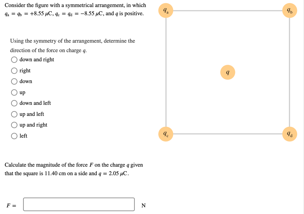 Consider the figure with a symmetrical arrangement, in which
la = 9b
48.55 μC, q.
= qa = -8.55 µC, and q is positive.
Using the symmetry of the arrangement, determine the
direction of the force on charge q.
down and right
O right
down
up
down and left
up and left
up and right
left
Calculate the magnitude of the force F on the charge q given
that the square is 11.40 cm on a side and q
2.05 иС.
F =
N
