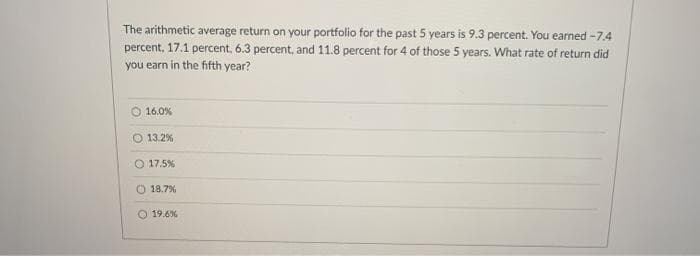 The arithmetic average return on your portfolio for the past 5 years is 9.3 percent. You earned -7.4
percent, 17.1 percent. 6.3 percent, and 11.8 percent for 4 of those 5 years. What rate of return did
you earn in the fifth year?
16.0%
13.2%
O 17.5%
18.7%
19.6%