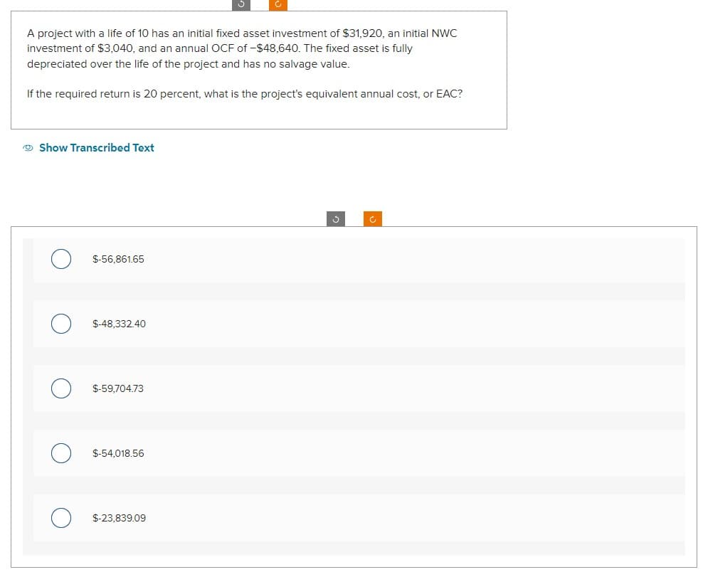 A project with a life of 10 has an initial fixed asset investment of $31,920, an initial NWC
investment of $3,040, and an annual OCF of -$48,640. The fixed asset is fully
depreciated over the life of the project and has no salvage value.
If the required return is 20 percent, what is the project's equivalent annual cost, or EAC?
Show Transcribed Text
$-56,861.65
$-48,332.40
$-59,704.73
$-54,018.56
$-23,839.09