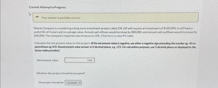 Current Attempt in Progress
D
Your answer is partially correct.
Wayne Company is considering a long-term investment project called ZIP ZIP will require an investment of $120,000. It will have a
useful life of 4 years and no salvage value. Annual cash inflows would increase by $80,000, and annual cash outflows would increase by
$40,000. The company's required rate of return is 12%. Click here to view PV table.
Calculate the net present value on this project. (If the net present value is negative, use either a negative sign preceding the number eg -45 or
parentheses eg (45). Round present value answer to 0 decimal places, eg. 125. For calculation purposes, use 5 decimal places as displayed in the
factor table provided.)
Net present value
Whether this project should be accepted?
The project should be accepted
1966