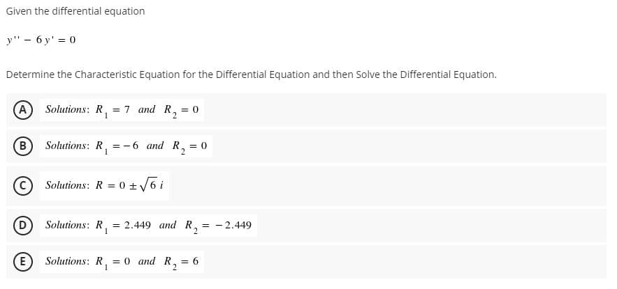 Given the differential equation
y" - 6 y' = 0
Determine the Characteristic Equation for the Differential Equation and then Solve the Differential Equation.
A) Solutions: R, = 7 and R, = 0
B
Solutions: R, =-6 and R,
= 0
Solutions: R = 0 +6 i
D
Solutions: R,
1
= 2.449 and R, = -2.449
E
Solutions: R,
= 0 and R, = 6
2.
