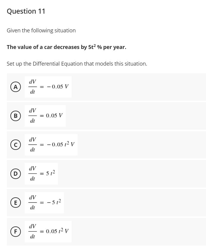 Question 11
Given the following situation
The value of a car decreases by 5t? % per year.
Set up the Differential Equation that models this situation.
dV
= - 0.05 V
dt
A
dV
= 0.05 V
dt
В
-
AP
= - 0.05 12 V
dt
dV
= 5 12
dt
D
-
%3D
dV
- 5 12
dt
E
AP
= 0.05 t2 V
F
-
dt
