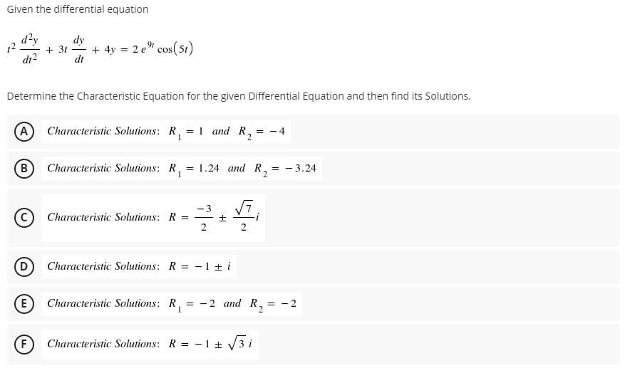 Given the differential equation
d²y
dy
+ 3t
dt
+ 4y = 2 e cos(5t)
12
COS
|
di?
Determine the Characteristic Equation for the given Differential Equation and then find its Solutions.
(A Characteristic Solutions: R,
1 and R,
- 4
%3D
B)
Characteristic Solutions: R, = 1.24 and R,
1
= - 3.24
-3
C) Characteristic Solutions: R =
Characteristic Solutions: R = -1 ± i
E Characteristic Solutions: R,
-2 and R,
- 2
F)
Characteristic Solutions: R = - 1 ± 3 i
2.
