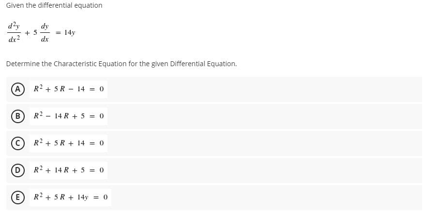 Given the differential equation
d?y
dy
+ 5 - =
14y
dx?
dx
Determine the Characteristic Equation for the given Differential Equation.
A
R2 + 5R - 14 = 0
B
R2 - 14 R + 5 = 0
R2 + 5 R + 14 = 0
D
R2 + 14 R + 5 = 0
E
) R2 + 5 R + 14y = 0
