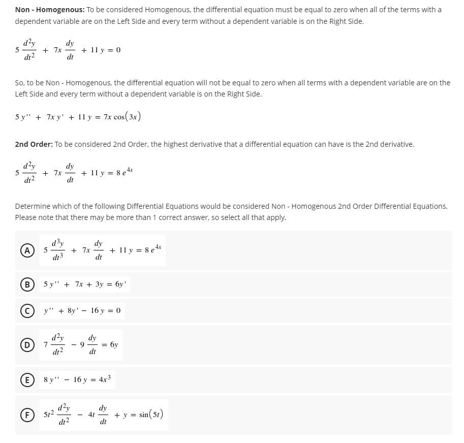 Non - Homogenous: To be considered Homogenous, the differential equation must be equal to zero when all of the terms with a
dependent variable are on the Left Side and every term without a dependent variable is on the Right Side.
d?y
5
dr?
dy
+ 7x
+ 11 y = 0
dt
So, to be Non - Homogenous, the differential equation will not be equal to zero when all terms with a dependent variable are on the
Left Side and every term without a dependent variable is on the Right Side.
5 у" +
x y' + 11 y:
7x cos( 3x)
2nd Order: To be considered 2nd Order, the highest derivative that a differential equation can have is the 2nd derivative.
d'y
5
dt2
dy
+ 7x
+ 11 y = 8 ex
dt
Determine which of the following Differential Equations would be considered Non - Homogenous 2nd Order Differential Equations.
Please note that there may be more than 1 correct answer, so select all that apply.
d³y
5
di3
dy
+ 7x
+ 11 y = 8 ex
dt
A
|
B
5 y'" + 7x + Зу%3Dбу'
y" + 8y' - 16 y = 0
d?y
7
di2
dy
D)
бу
dt
E)
8 у" — 16 у %3D 4х3
d²y
512
di2
dy
4t
+ y = sin( 51)
dt
(F
