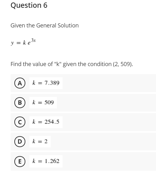 Question 6
Given the General Solution
y = k e3x
Find the value of "k" given the condition (2, 509).
A) k = 7.389
B
k = 509
c) k = 254.5
D) k = 2
E
k = 1.262
