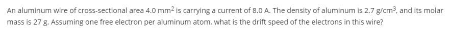 An aluminum wire of cross-sectional area 4.0 mm2 is carrying a current of 8.0 A. The density of aluminum is 2.7 g/cm3, and its molar
mass is 27 g. Assuming one free electron per aluminum atom, what is the drift speed of the electrons in this wire?
