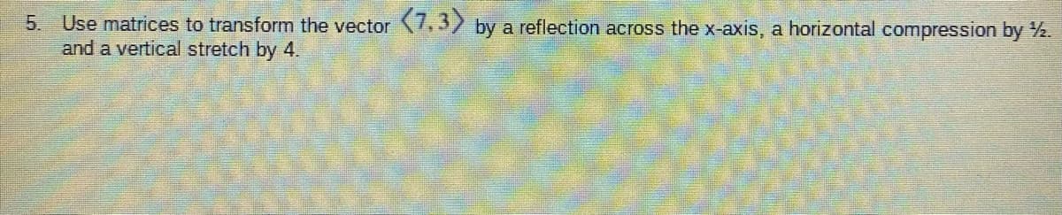 Use matrices to transform the vector .32 by a reflection across the x-axis, a horizontal compression by 2.
and a vertical stretch by 4.
5.
