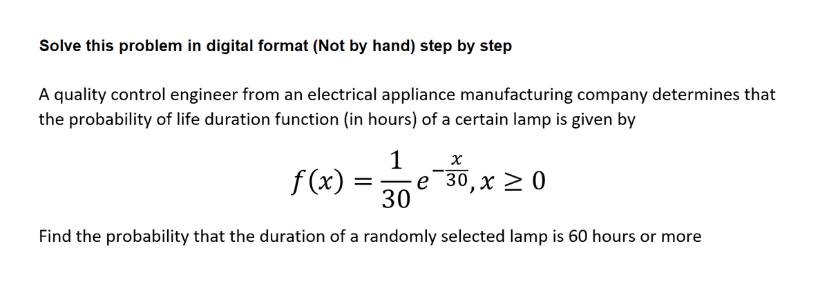 Solve this problem in digital format (Not by hand) step by step
A quality control engineer from an electrical appliance manufacturing company determines that
the probability of life duration function (in hours) of a certain lamp is given by
1
f (x)
е 30, х > 0
30
Find the probability that the duration of a randomly selected lamp is 60 hours or more
