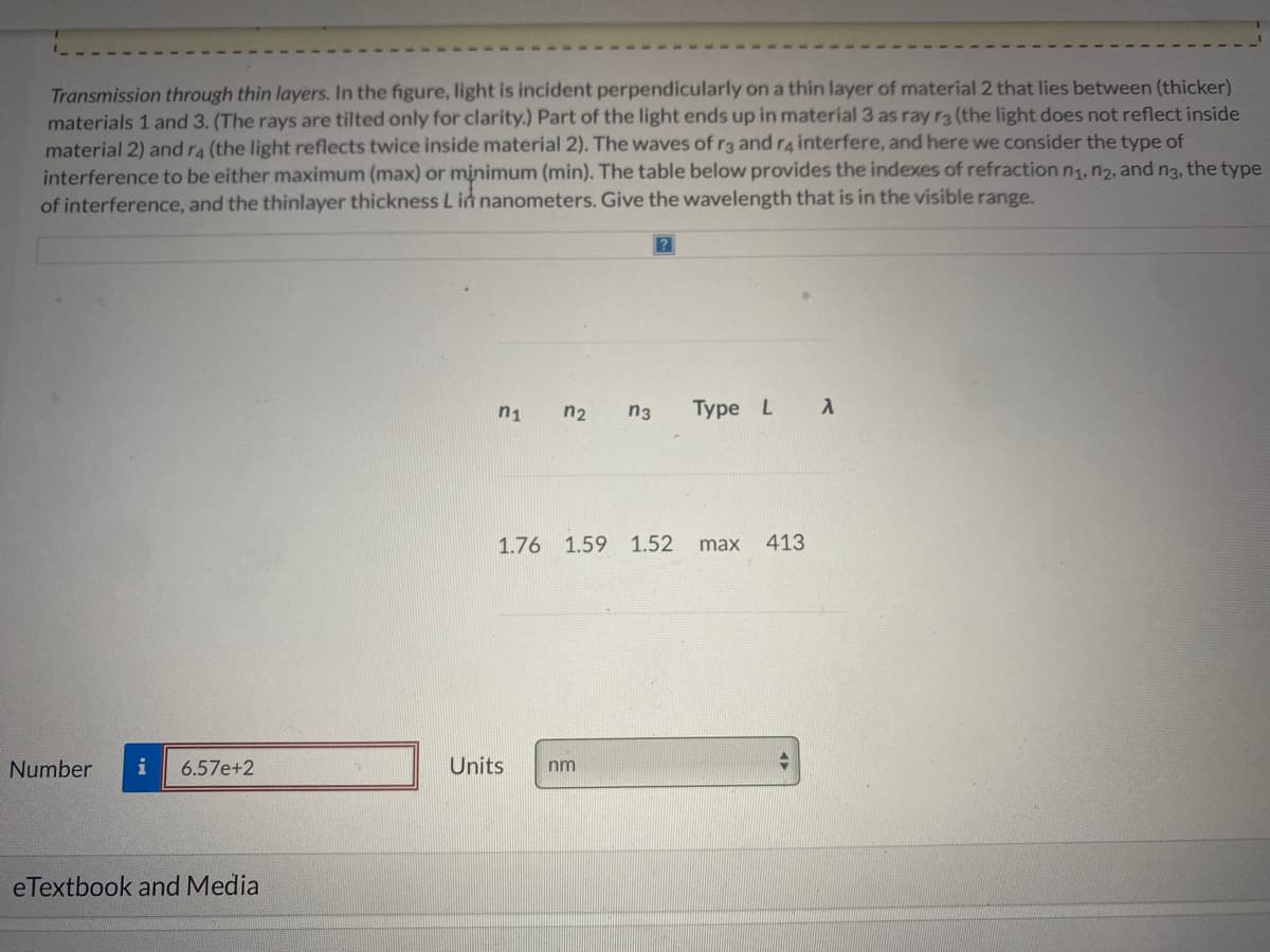 Transmission through thin layers. In the figure, light is incident perpendicularly on a thin layer of material 2 that lies between (thicker)
materials 1 and 3. (The rays are tilted only for clarity.) Part of the light ends up in material 3 as ray ra (the light does not reflect inside
material 2) and ra (the light reflects twice inside material 2). The waves of r3 and r4interfere, and here we consider the type of
interference to be either maximum (max) or minimum (min). The table below provides the indexes of refraction n1, n2, and n3, the type
of interference, and the thinlayer thickness L in nanometers. Give the wavelength that is in the visible range.
n1
n2
n3
Type L
1.76
1.59 1.52
max
413
Number
i
6.57e+2
Units
nm
eTextbook and Media
