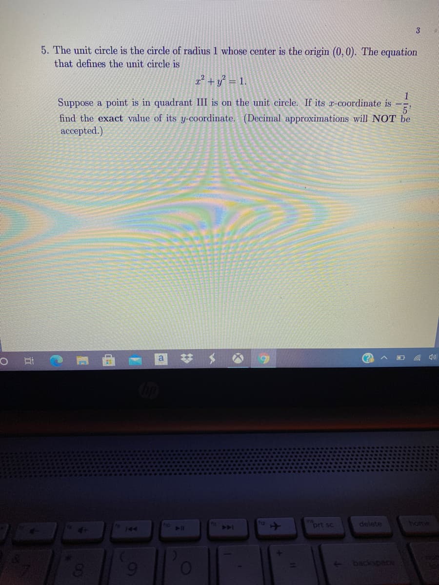 5. The unit circle is the circle of radius 1 whose center is the origin (0, 0). The equation
that defines the unit circle is
a² + y° = 1.
1
Suppose a point is in quadrant III is on the unit circle. If its x-coordinate is -
find the exact value of its y-coordinate. (Decimal approximations will NOT be
ассepted.)
a
23
prt sc
delete
home
144
backspace
近
