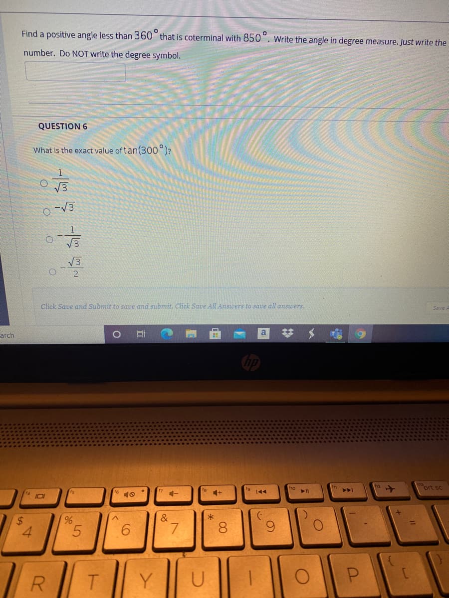 Find a positive angle less than 360° that is coterminal with 850°. Write the angle in degree measure. Just write the
number. Do NOT write the degree symbol.
QUESTION 6
What is the exact value of tan(300°)?
V3
V3
V3
Click Save and Submit to saue and submit. Click Save All Answers to save all answers.
Save A
arch
fo
prt sc
19
144
%2$
&
5.
9.
7.
8
R.
Y
U
%24
