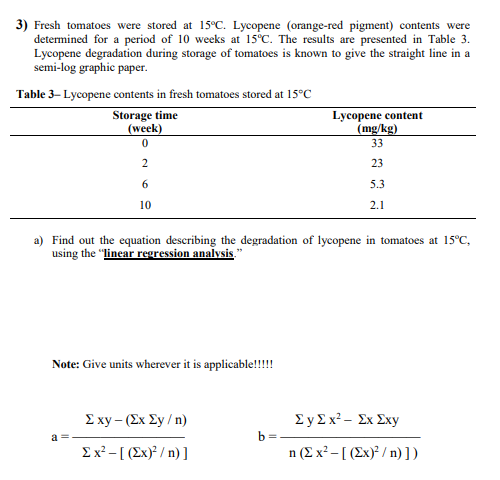 3) Fresh tomatoes were stored at 15°C. Lycopene (orange-red pigment) contents were
determined for a period of 10 weeks at 15°C. The results are presented in Table 3.
Lycopene degradation during storage of tomatoes is known to give the straight line in a
semi-log graphic paper.
Table 3- Lycopene contents in fresh tomatoes stored at 15°C
Storage time
(week)
Lycopene content
(mg/kg)
33
2
23
6
5.3
10
2.1
a) Find out the equation describing the degradation of lycopene in tomatoes at 15°C,
using the "linear regression analysis.
Note: Give units wherever it is applicable!!!!
Σxy- (Σx Σy / n )
ΣyΣx%- Σx Σxy
b =
Ex² - [ (Ex)² / n) ]
η (Σχ'- [ (Σx)>/ n) ] )
