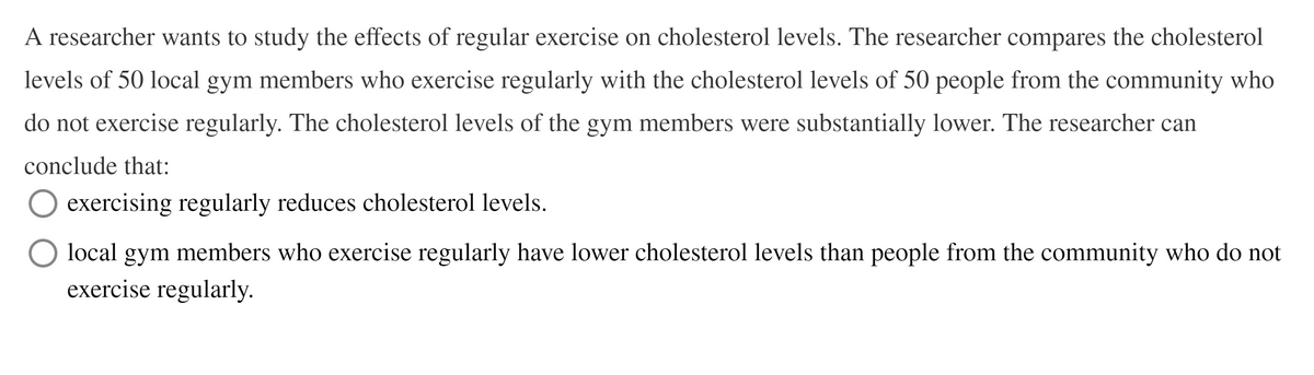 A researcher wants to study the effects of regular exercise on cholesterol levels. The researcher compares the cholesterol
levels of 50 local gym members who exercise regularly with the cholesterol levels of 50 people from the community who
do not exercise regularly. The cholesterol levels of the gym members were substantially lower. The researcher can
conclude that:
exercising regularly reduces cholesterol levels.
local gym members who exercise regularly have lower cholesterol levels than people from the community who do not
exercise regularly.
