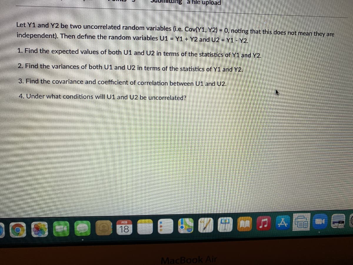 ang a file upload
Let Y1 and Y2 be two uncorrelated random variables (i.e. Cov(Y1, Y2) = 0, noting that this does not mean they are
independent). Then define the random variables U1 = Y1 + Y2 and U2 - Y1 - Y2.
1. Find the expected values of both U1 and U2 in terms of the statistics of Y1 and Y2.
2. Find the variances of both U1 and U2 in terms of the statistics of Y1 and Y2.
3. Find the covariance and coefficient of correlation between U1 and U2.
4. Under what conditions will U1 and U2 be uncorrelated?
门A
FEB
18
MacBook Air
