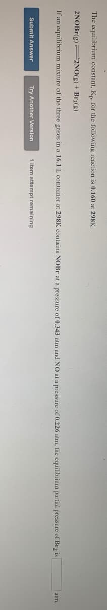 The equilibrium constant, Kn, for the following reaction is 0.160 at 298K,
2NOBR(g) 2NO(g) + Br2(g)
If an equilibrium mixture of the three gases in a 16.1 L container at 298K contains NOBR at a pressure of 0.343 atm and NO at a pressure of 0.226 atm, the equilibrium partial pressure of Brz is
atm.
Submit Answer
Try Another Version
1 item attempt remaining
