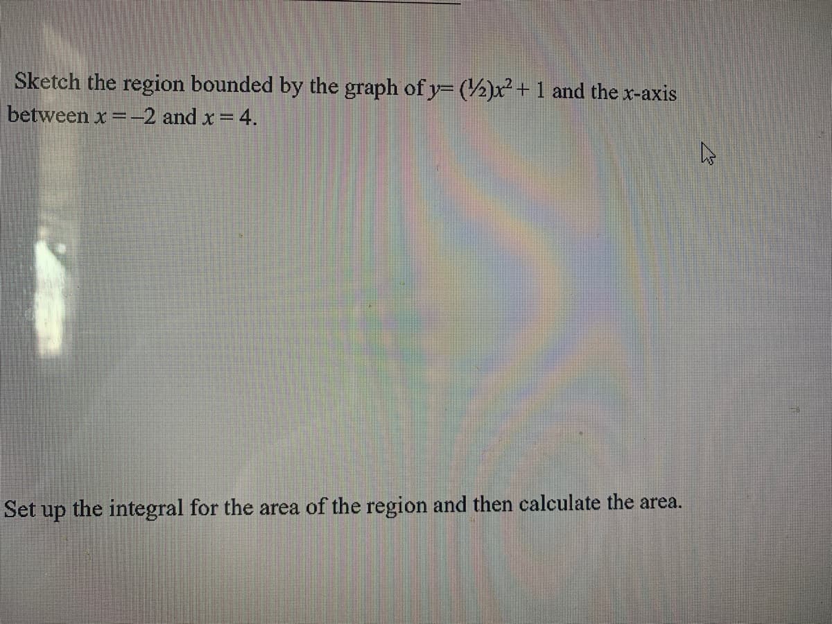 Sketch the region bounded by the graph of y= (½)x²+1 and thex-axis
between x =-–2 and x = 4.
Set up the integral for the area of the region and then calculate the area.
