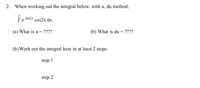 2. When working out the integral below, with u, du method,
S sin2x cos2x dx
(a) What is u = ????
(b) What is du = ????
(b) Work out the integral here in at least 2 steps:
step 1
step 2
