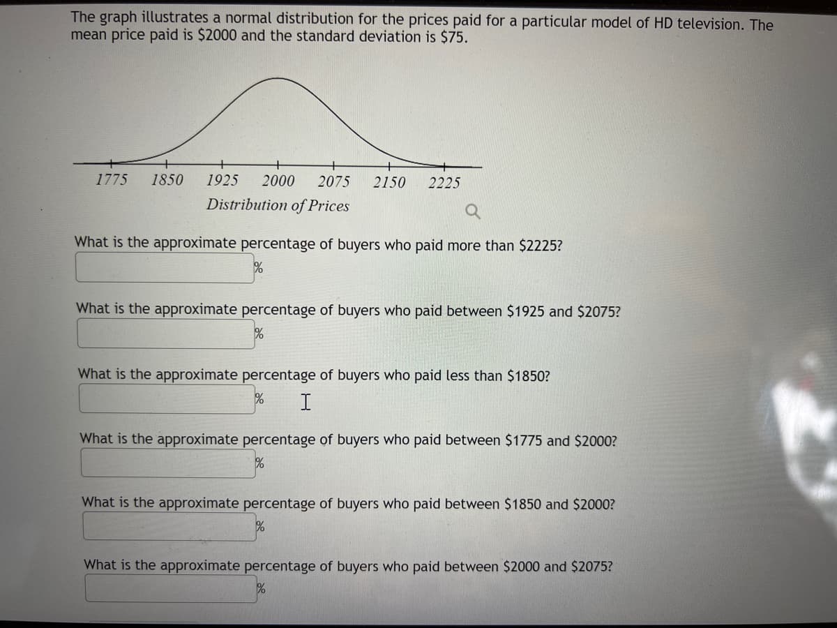 The graph illustrates a normal distribution for the prices paid for a particular model of HD television. The
mean price paid is $2000 and the standard deviation is $75.
1775
1850
1925
2000
2075
2150
2225
Distribution of Prices
What is the approximate percentage of buyers who paid more than $2225?
What is the approximate percentage of buyers who paid between $1925 and $2075?
What is the approximate percentage of buyers who paid less than $1850?
What is the approximate percentage of buyers who paid between $1775 and $2000?
What is the approximate percentage of buyers who paid between $1850 and $2000?
What is the approximate percentage of buyers who paid between $2000 and $2075?
