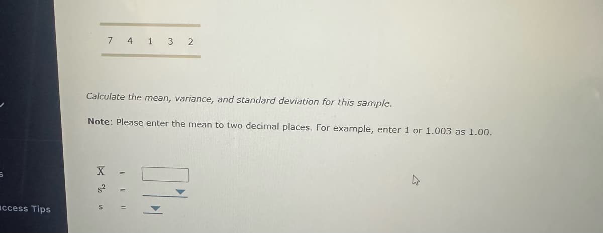 ccess Tips
7 4 1 3 2
Calculate the mean, variance, and standard deviation for this sample.
Note: Please enter the mean to two decimal places. For example, enter 1 or 1.003 as 1.00.
X
S