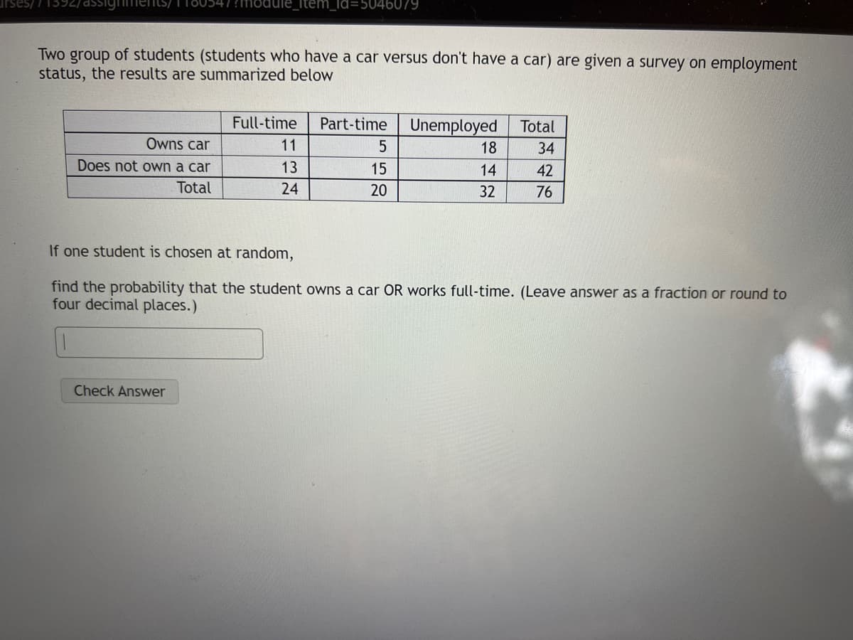 _Id=5046079
Two group of students (students who have a car versus don't have a car) are given a survey on employment
status, the results are summarized below
Full-time
Part-time
Unemployed
Total
Owns car
11
18
34
Does not own a car
13
15
14
42
Total
24
20
32
76
If one student is chosen at random,
find the probability that the student owns a car OR works full-time. (Leave answer as a fraction or round to
four decimal places.)
Check Answer
