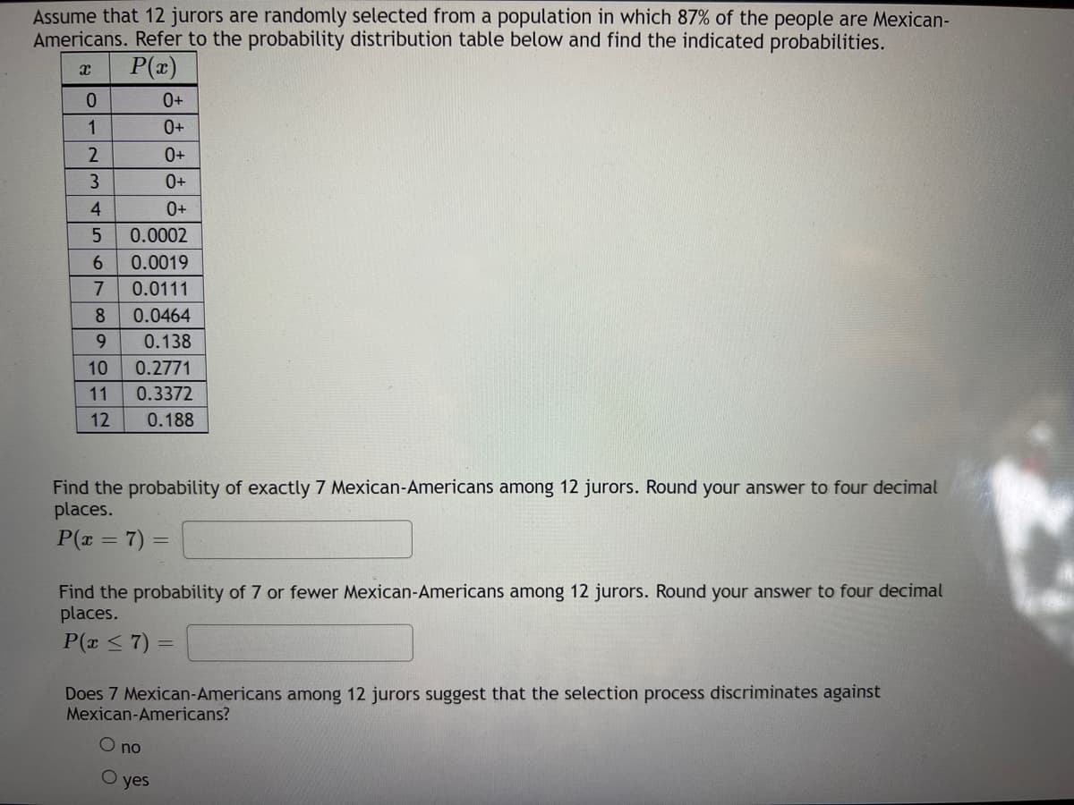 Assume that 12 jurors are randomly selected from a population in which 87% of the people are Mexican-
Americans. Refer to the probability distribution table below and find the indicated probabilities.
P(x)
1
0+
0+
3
0+
4
0+
0.0002
6.
0.0019
7
0.0111
8
0.0464
9.
0.138
10
0.2771
11
0.3372
12
0.188
Find the probability of exactly 7 Mexican-Americans among 12 jurors. Round your answer to four decimal
places.
P(x = 7) =
Find the probability of 7 or fewer Mexican-Americans among 12 jurors. Round your answer to four decimal
places.
P(x <7) =
Does 7 Mexican-Americans among 12 jurors suggest that the selection process discriminates against
Mexican-Americans?
O no
yes
