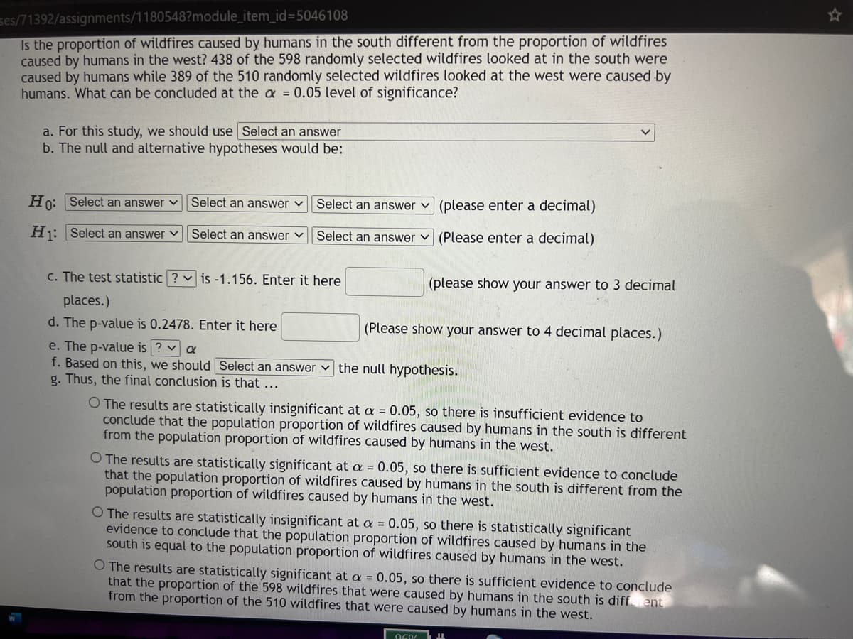 ses/71392/assignments/1180548?module_item_id=5046108
Is the proportion of wildfires caused by humans in the south different from the proportion of wildfires
caused by humans in the west? 438 of the 598 randomly selected wildfires looked at in the south were
caused by humans while 389 of the 510 randomly selected wildfires looked at the west were caused by
humans. What can be concluded at the a = 0.05 level of significance?
a. For this study, we should use Select an answer
b. The null and alternative hypotheses would be:
Ho: Select an answer v
Select an answer v
Select an answer v (please enter a decimal)
Hj: Select an answer v
Select an answer v
Select an answer v (Please enter a decimal)
c. The test statistic ? v is -1.156. Enter it here
(please show your answer to 3 decimal
places.)
d. The p-value is 0.2478. Enter it here
lease show your answer to 4 decimal places.)
e. The p-value is ? a
f. Based on this, we should Select an answer v the null hypothesis.
g. Thus, the final conclusion is that ...
O The results are statistically insignificant at a = 0.05, so there is insufficient evidence to
conclude that the population proportion of wildfires caused by humans in the south is different
from the population proportion of wildfires caused by humans in the west.
O The results are statistically significant at a = 0.05, so there is sufficient evidence to conclude
that the population proportion of wildfires caused by humans in the south is different from the
population proportion of wildfires caused by humans in the west.
O The results are statistically insignificant at a = 0.05, so there is statistically significant
evidence to conclude that the population proportion of wildfires caused by humans in the
south is equal to the population proportion of wildfires caused by humans in the west.
O The results are statistically significant at a = 0.05, so there is sufficient evidence to conclude
that the proportion of the 598 wildfires that were caused by humans in the south is diff ent
from the proportion of the 510 wildfires that were caused by humans in the west.
OGO/
