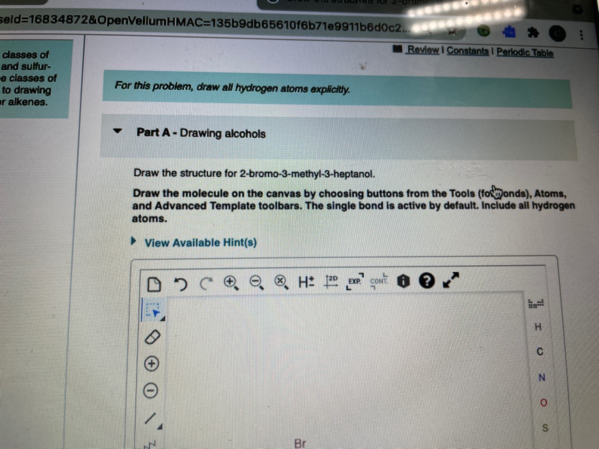 seld316834872&OpenVellumHMAC=D135b9db65610f6b71e9911b6d0c2..
Review I Constants I Periodic Table
classes of
and sulfur-
e classes of
to drawing
or alkenes.
For this problem, draw all hydrogen atoms explicitly.
Part A-Drawing alcohols
Draw the structure for 2-bromo-3-methyl-3-heptanol.
Draw the molecule on the canvas by choosing buttons from the Tools (fosonds), Atoms,
and Advanced Template toolbars. The single bond is active by default. Include all hydrogen
atoms.
► View Available Hint(s)
CONT.
H.
C
Br
SI
of
