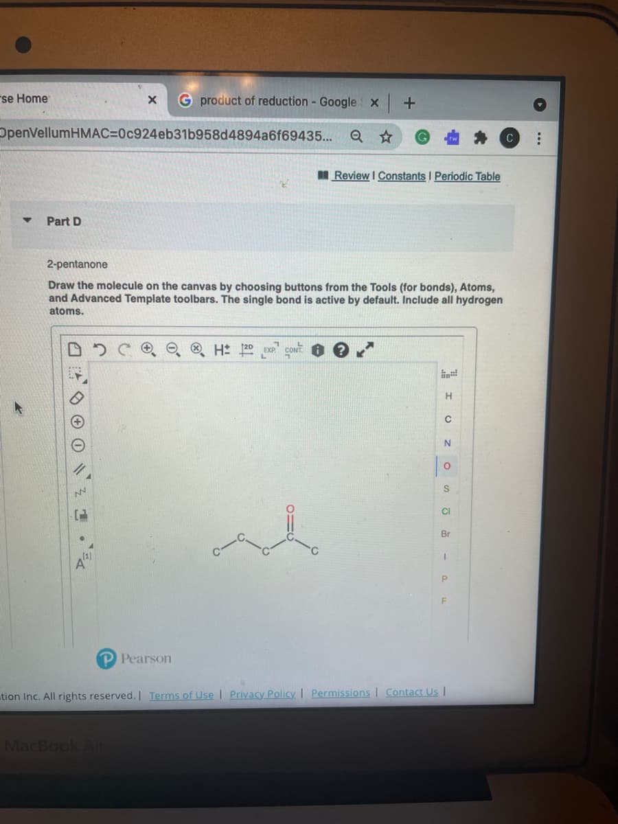 rse Home
G product of reduction - Google x
OpenVellumHMAC=0c924eb31b958d4894a6f69435... Q ☆
Review I Constants I Periodic Table
Part D
2-pentanone
Draw the molecule on the canvas by choosing buttons from the Tools (for bonds), Atoms,
and Advanced Template toolbars. The single bond is active by default. Include all hydrogen
atoms.
H 20 EXP
H.
S
CI
Br
P Pearson
tion Inc. All rights reserved. Terms of Use | Privacy Policy | Permissions Contact Us I
MacBook Ai
...
