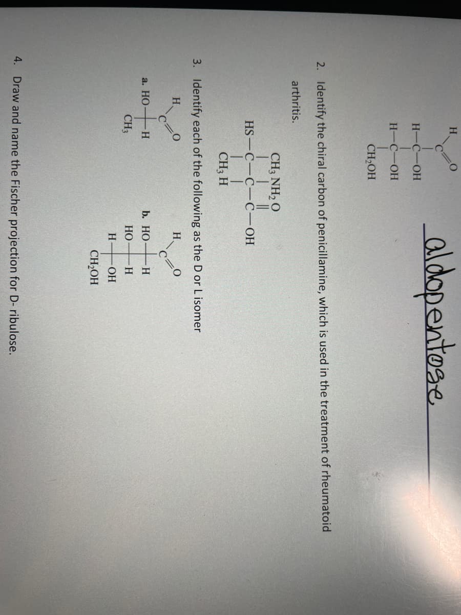 H.
aldopentose
H-C-OH
Н-С-ОН
CH,OH
2. Identify the chiral carbon of penicillamine, which is used in the treatment of rheumatoid
arthritis.
CH3 NH, O
HS — С-С-С-ОН
CH3 H
3. Identify each of the following as the D or L isomer
H.
H.
а. НО
b. НО
H
CH3
НО
H.
OH
CH2OH
4. Draw and name the Fischer projection for D- ribulose.
